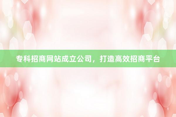 专科招商网站成立公司，打造高效招商平台